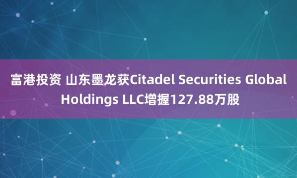 富港投资 山东墨龙获Citadel Securities Global Holdings LLC增握127.88万股