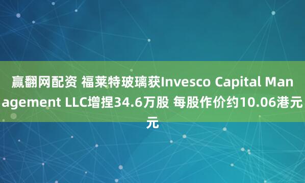 赢翻网配资 福莱特玻璃获Invesco Capital Management LLC增捏34.6万股 每股作价约10.06港元