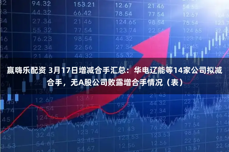 赢嗨乐配资 3月17日增减合手汇总：华电辽能等14家公司拟减合手，无A股公司败露增合手情况（表）