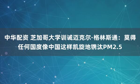 中华配资 芝加哥大学训诫迈克尔·格林斯通：莫得任何国度像中国这样凯旋地镌汰PM2.5