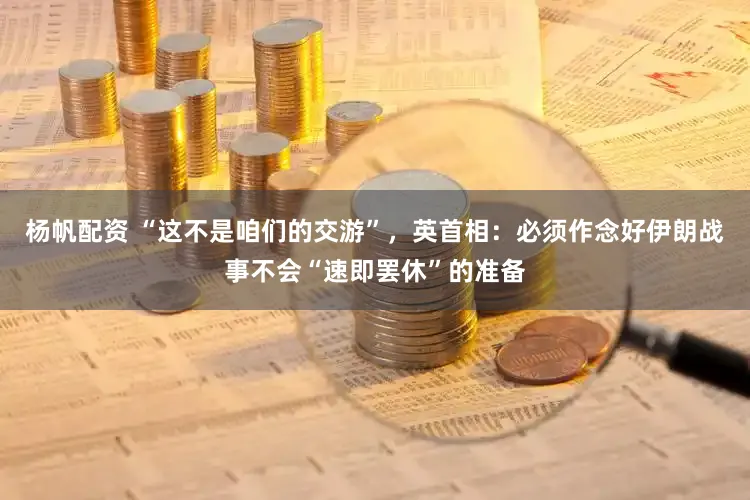 杨帆配资 “这不是咱们的交游”，英首相：必须作念好伊朗战事不会“速即罢休”的准备