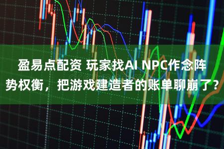 盈易点配资 玩家找AI NPC作念阵势权衡，把游戏建造者的账单聊崩了？