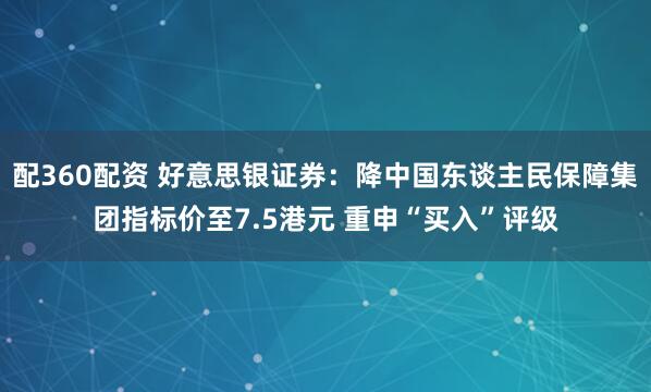 配360配资 好意思银证券:降中国东谈主民保障集团指标价至7.5港元 重申“买入”评级
