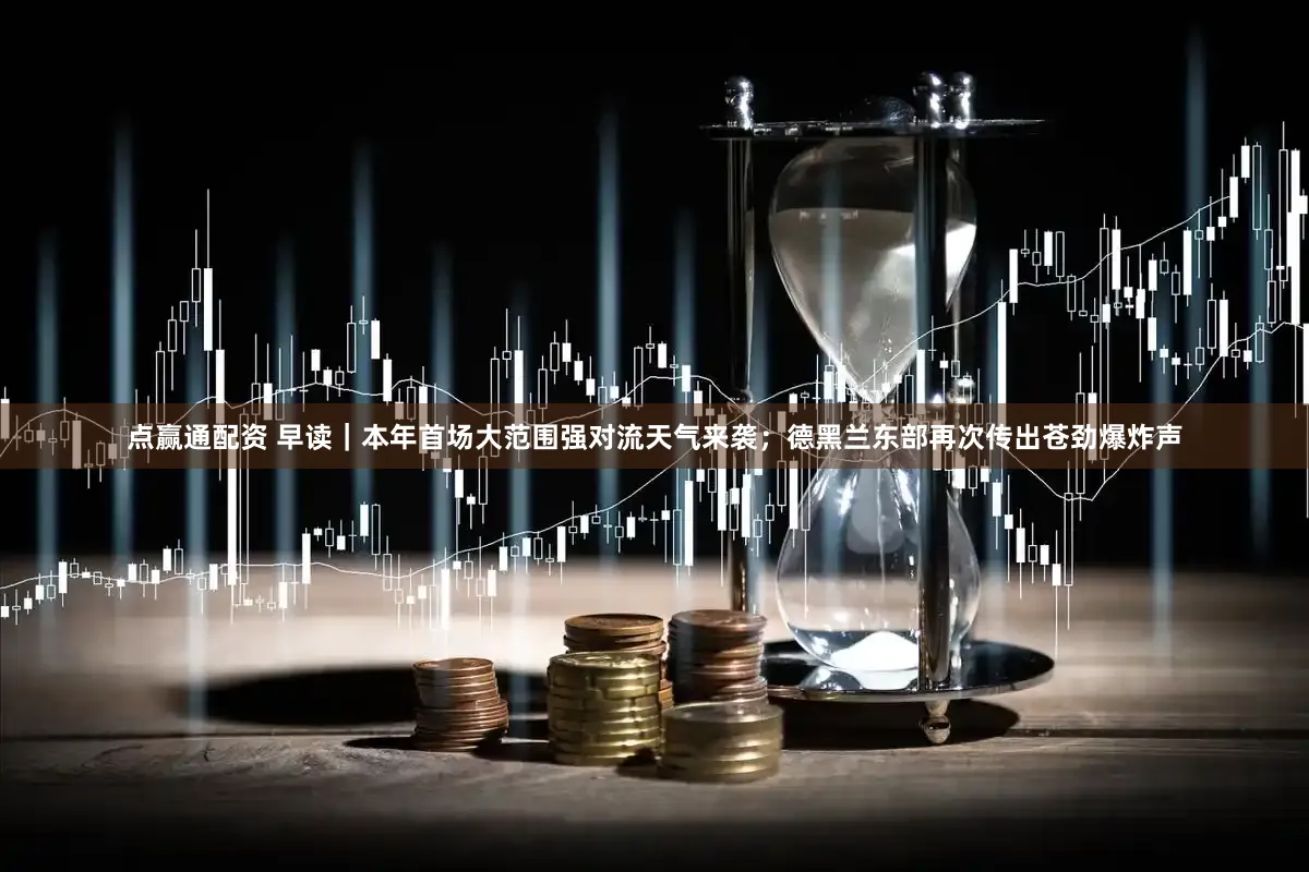 点赢通配资 早读｜本年首场大范围强对流天气来袭；德黑兰东部再次传出苍劲爆炸声