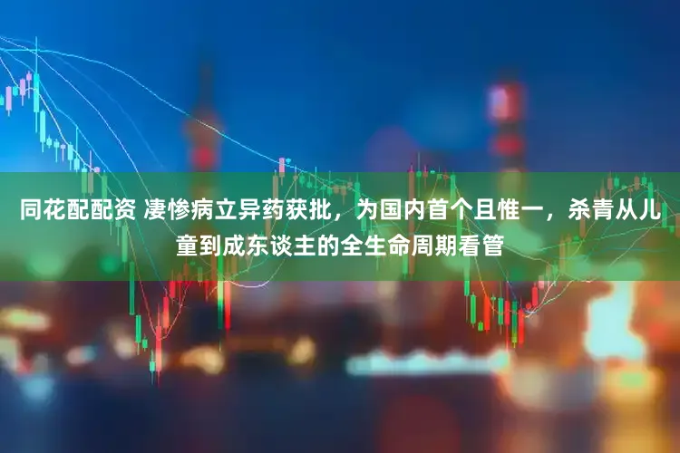 同花配配资 凄惨病立异药获批,为国内首个且惟一,杀青从儿童到成东谈主的全生命周期看管