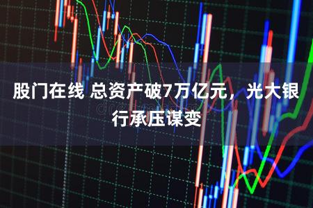 股门在线 总资产破7万亿元，光大银行承压谋变