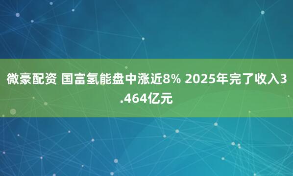 微豪配资 国富氢能盘中涨近8% 2025年完了收入3.464亿元