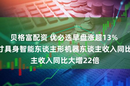 贝格富配资 优必选早盘涨超13% 前年全尺寸具身智能东谈主形机器东谈主收入同比大增22倍