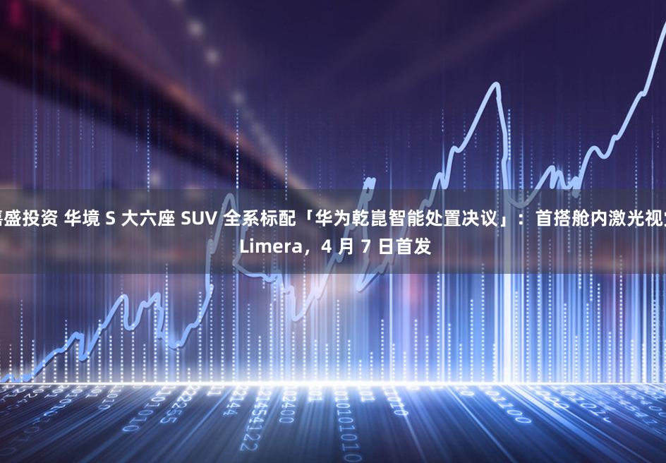 嘉盛投资 华境 S 大六座 SUV 全系标配「华为乾崑智能处置决议」：首搭舱内激光视觉 Limera，4 月 7 日首发
