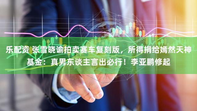 乐配资 张雪晓谕拍卖赛车复刻版，所得捐给嫣然天神基金：真男东谈主言出必行！李亚鹏修起