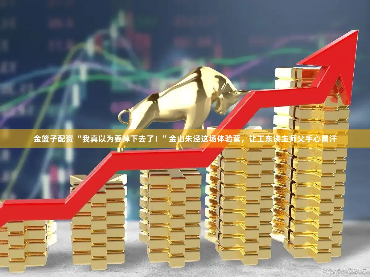 金篮子配资 “我真以为要掉下去了！”金山朱泾这场体验营，让工东谈主师父手心冒汗