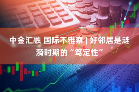 中金汇融 国际不雅察 | 好邻居是涟漪时期的“笃定性”