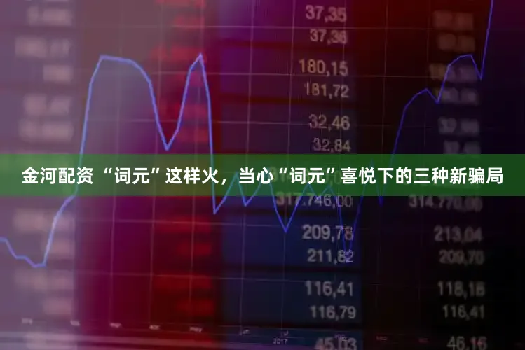 金河配资 “词元”这样火，当心“词元”喜悦下的三种新骗局