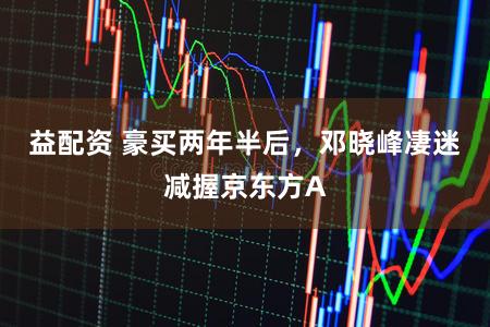 益配资 豪买两年半后，邓晓峰凄迷减握京东方A