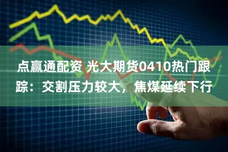 点赢通配资 光大期货0410热门跟踪：交割压力较大，焦煤延续下行