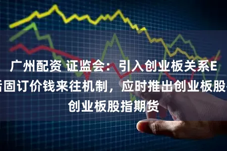 广州配资 证监会：引入创业板关系ETF盘后固订价钱来往机制，应时推出创业板股指期货