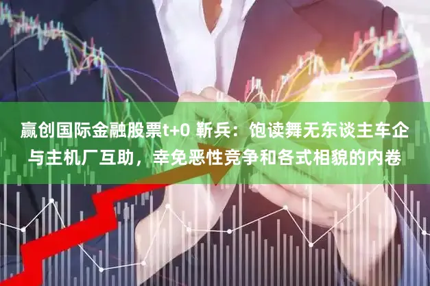 赢创国际金融股票t+0 靳兵：饱读舞无东谈主车企与主机厂互助，幸免恶性竞争和各式相貌的内卷