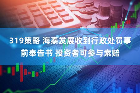 319策略 海泰发展收到行政处罚事前奉告书 投资者可参与索赔