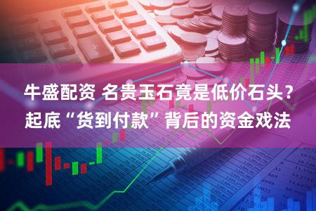 牛盛配资 名贵玉石竟是低价石头？起底“货到付款”背后的资金戏法