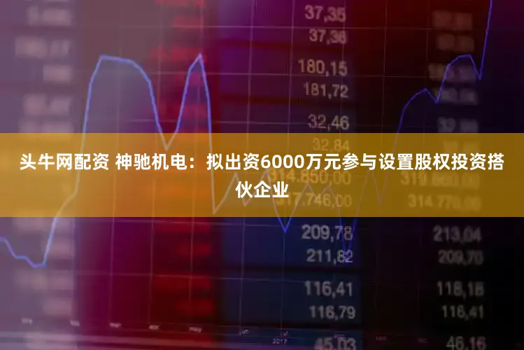 头牛网配资 神驰机电：拟出资6000万元参与设置股权投资搭伙企业