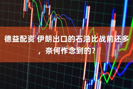 德益配资 伊朗出口的石油比战前还多,奈何作念到的?
