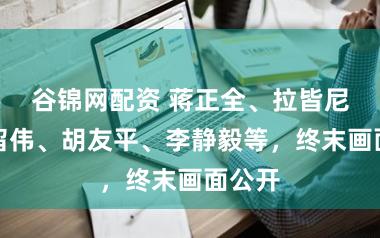 谷锦网配资 蒋正全、拉皆尼、栾留伟、胡友平、李静毅等,终末画面公开