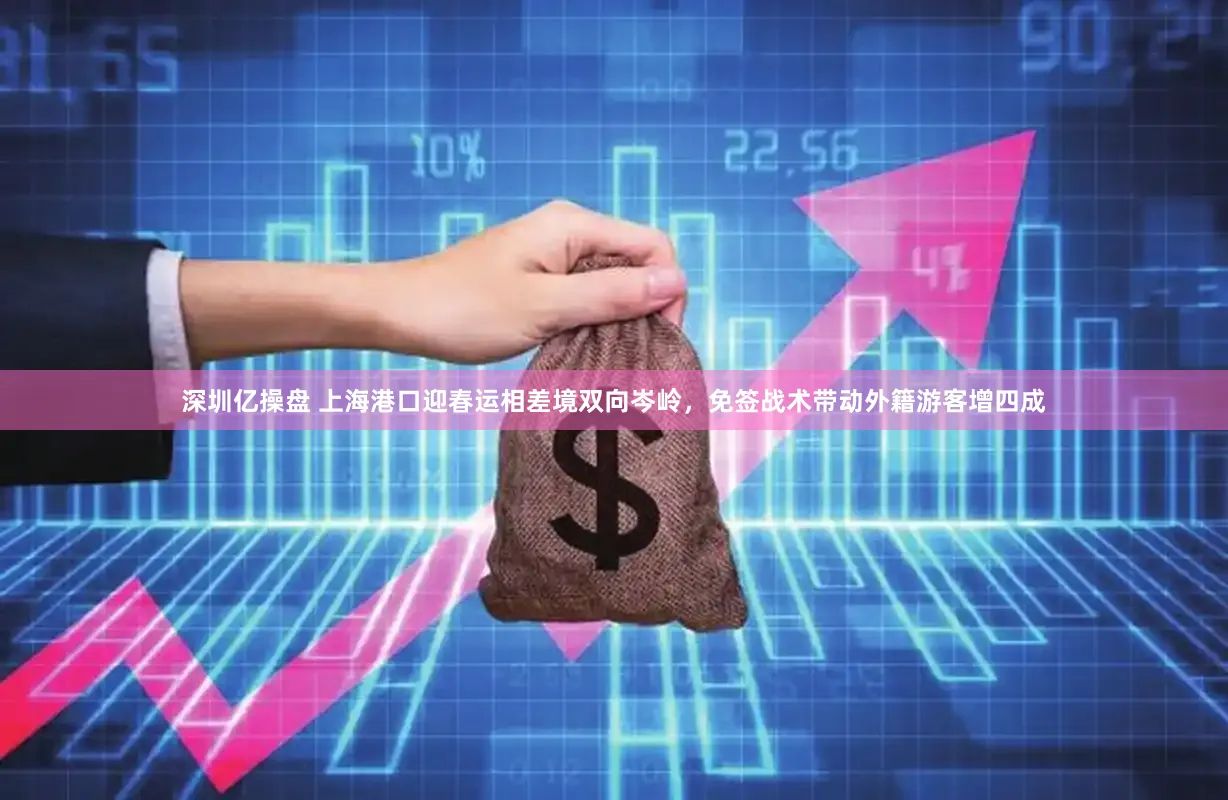 深圳亿操盘 上海港口迎春运相差境双向岑岭，免签战术带动外籍游客增四成