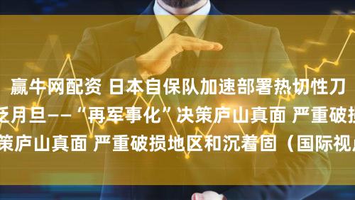 赢牛网配资 日本自保队加速部署热切性刀兵激发日本社会泛泛月旦——“再军事化”决策庐山真面 严重破损地区和沉着固（国际视点）