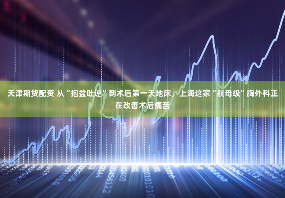 天津期货配资 从“抱盆吐逆”到术后第一天地床，上海这家“航母级”胸外科正在改善术后痛苦