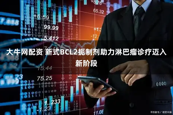 大牛网配资 新式BCL2扼制剂助力淋巴瘤诊疗迈入新阶段