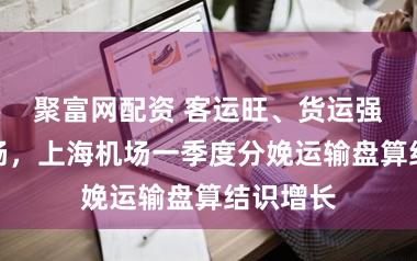 聚富网配资 客运旺、货运强、中转畅,上海机场一季度分娩运输盘算结识增长