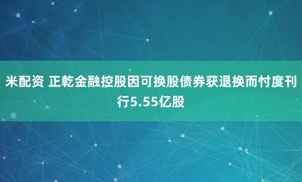 米配资 正乾金融控股因可换股债券获退换而忖度刊行5.55亿股
