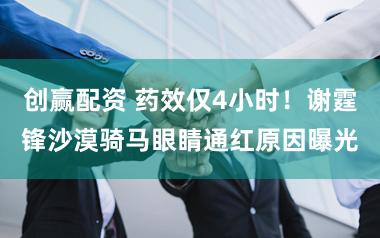 创赢配资 药效仅4小时！谢霆锋沙漠骑马眼睛通红原因曝光