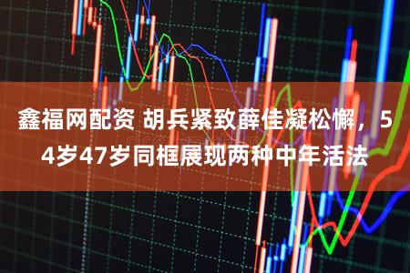 鑫福网配资 胡兵紧致薛佳凝松懈,54岁47岁同框展现两种中年活法