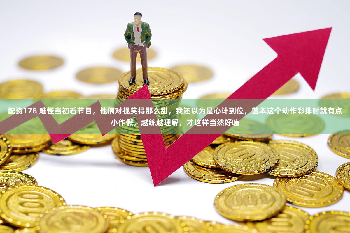 配资178 难怪当初看节目，他俩对视笑得那么甜，我还以为是心计到位，蓝本这个动作彩排时就有点小作假，越练越理解，才这样当然好嗑