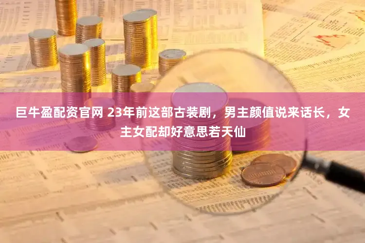 巨牛盈配资官网 23年前这部古装剧，男主颜值说来话长，女主女配却好意思若天仙