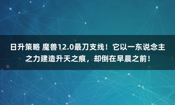 日升策略 魔兽12.0最刀支线！它以一东说念主之力建造升天之痕，却倒在早晨之前！