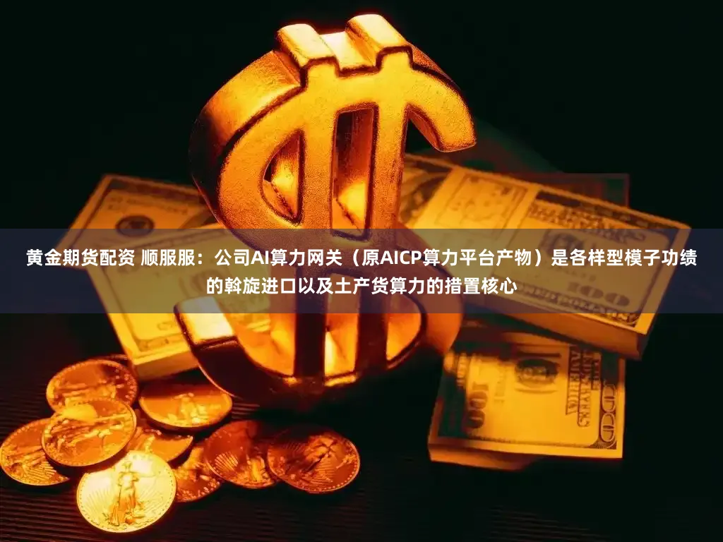 黄金期货配资 顺服服：公司AI算力网关（原AICP算力平台产物）是各样型模子功绩的斡旋进口以及土产货算力的措置核心